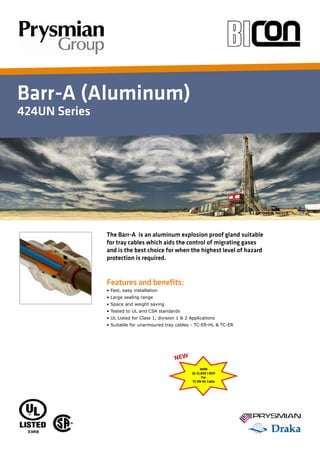 Barr-A (Aluminum)
424UN Series
Features and benefits:
• Fast, easy installation
• Large sealing range
• Space and weight saving
• Tested to UL and CSA standards
• UL Listed for Class 1, division 1 & 2 Applications
• Suitable for unarmoured tray cables - TC-ER-HL & TC-ER
The Barr-A is an aluminum explosion proof gland suitable
for tray cables which aids the control of migrating gases
and is the best choice for when the highest level of hazard
protection is required.
NOW
UL CLASS 1 DIV1
For
TC-ER-HL Cable
NEW
 
