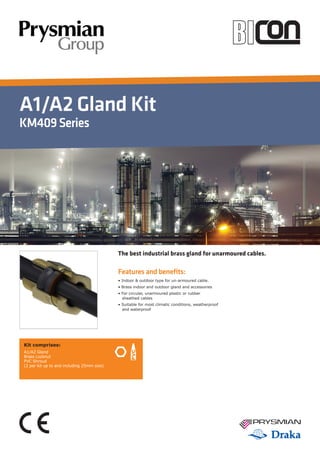 A1/A2 Gland Kit
KM409Series
Features and benefits:
• Indoor & outdoor type for un-armoured cable.
• Brass indoor and outdoor gland and accessories
• For circular, unarmoured plastic or rubber 	 	
sheathed cables
• Suitable for most climatic conditions, weatherproof 	
and waterproof
The best industrial brass gland for unarmoured cables.
Kit comprises:
A1/A2 Gland
Brass Locknut
PVC Shroud
(2 per kit up to and including 25mm size)
 
