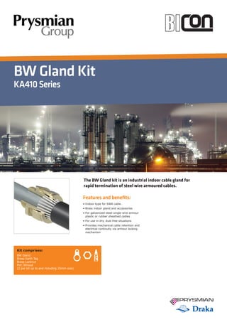 BW Gland Kit
KA410Series
Features and benefits:
• Indoor type for SWA cable.
• Brass indoor gland and accessories
• For galvanized-steel single-wire armour
plastic or rubber sheathed cables
• For use in dry, dust free situations
• Provides mechanical cable retention and
electrical continuity via armour locking
mechanism
Kit comprises:
BW Gland
Brass Earth Tag
Brass Locknut
PVC Shroud
(2 per kit up to and including 25mm size)
The BW Gland kit is an industrial indoor cable gland for
rapid termination of steel wire armoured cables.
 