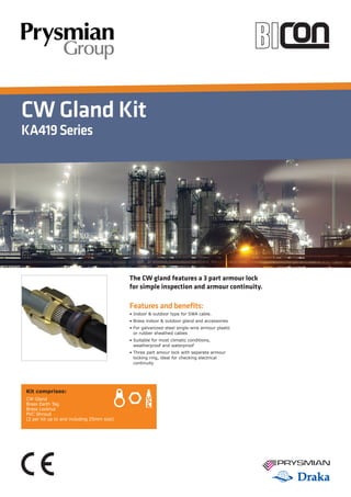 CW Gland Kit
KA419Series
Features and benefits:
• Indoor  outdoor type for SWA cable.
• Brass indoor  outdoor gland and accessories
• For galvanized-steel single-wire armour plastic
or rubber sheathed cables
• Suitable for most climatic conditions,
weatherproof and waterproof
• Three part amour lock with separate armour
locking ring, ideal for checking electrical
continuity
The CW gland features a 3 part armour lock
for simple inspection and armour continuity.
Kit comprises:
CW Gland
Brass Earth Tag
Brass Locknut
PVC Shroud
(2 per kit up to and including 25mm size)
 