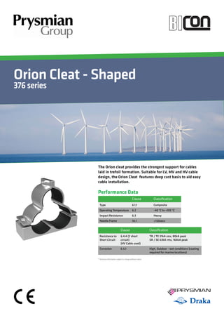 Orion Cleat - Shaped
376series
YOUR IMAGE
HEREYour Image
Here
Performance Data
Clause Classification
Type 6.1.1 Composite
Operating Temperature 6.2 -40 °C to +105 °C
Impact Resistance 6.3 Heavy
Needle Flame 10.1 >120secs
Clause Classification
Resistance to
Short Circuit
6.4.4 (2 short
circuit)
(HV Cable used)
TR / TE 31kA rms, 80kA peak
SR / SE 63kA rms, 164kA peak
Corrosion 6.5.1 High, Outdoor - wet conditions (coating
required for marine locations)
* Technical Information subject to change without notice
The Orion cleat provides the strongest support for cables
laid in trefoil formation. Suitable for LV, MV and HV cable
design, the Orion Cleat features deep cast basis to aid easy
cable installation.
 
