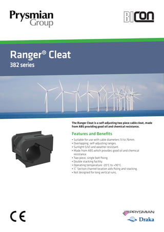 Ranger® Cleat
382series
YOUR IMAGE
HEREYour Image
Here
Features and Benefits
• Suitable for use with cable diameters 13 to 76mm.
• Overlapping, self-adjusting ranges.
• Sunlight (UV) and weather resistant.
• Made from ABS which provides good oil and chemical
resistance.
• Two piece, single bolt fixing.
• Double stacking facility.
• Operating temperature -20°C to +90°C.
• ‘C’ Section channel location aids fixing and stacking.
• Not designed for long vertical runs.
The Ranger Cleat is a self-adjusting two piece cable cleat, made
from ABS providing good oil and chemical resistance.
 