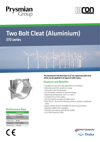 Two Bolt Cleat (Aluminium) 
370 series 
YOUR IMAGE 
HERE Your Image 
Here 
Performance Data 
The Aluminium Two Bolt Cleat is an LUL approved cable cleat 
which can be applied to all types of cable routes. 
Features and Benefits 
Ţ4VJUBCMFGPSVTFXJUIDBCMFEJBNFUFSTUPNN 
Ţ.BOVGBDUVSFEGSPNBMVNJOJVNBMMPZ 
Ţ5XPQJFDF
UXPŻYJOHEFTJHO 
Ţ$BOCFEPVCMFTUBDLFEPODPNNPOŻYJOHT 
Ţ0QFSBUJOHUFNQFSBUVSFo$UP 