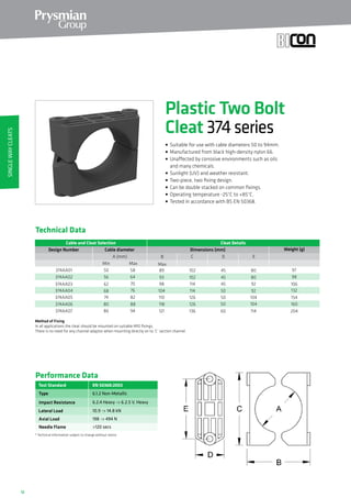 12
Method of Fixing
In all applications the cleat should be mounted on suitable M10 fixings.
There is no need for any channel adaptor when mounting directly on to ‘C’ section channel.
Technical Data
Cable and Cleat Selection Cleat Details
Design Number Dimensions (mm)
A (mm)
374AA01 50 58
374AA02 56 64
374AA03 62 70
374AA04 68 76
374AA05 74 82
374AA06 80 88
B C
MaxMin Max
89
93
98
104
110
118
102
102
114
114
126
126
Weight (g)Cable diameter
D E
45
45
45
50
50
50
80
80
92
92
104
104
97
98
106
132
154
160
374AA07 86 94 121 136 60 114 204
EN 50368:2003
Type
Impact Resistance
Lateral Load
Axial Load
Performance Data
* Technical Information subject to change without notice
6.1.2 Non-Metallic
6.2.4 Heavy - 6.2.5 V. Heavy
10.9 - 14.8 kN
198 - 494 N
Test Standard
Needle Flame 120 secs
Plastic Two Bolt
Cleat 374series
• Suitable for use with cable diameters 50 to 94mm.
• Manufactured from black high-density nylon 66.
• Unaffected by corrosive environments such as oils
and many chemicals.
• Sunlight (UV) and weather resistant.
• Two-piece, two fixing design.
• Can be double stacked on common fixings.
• Operating temperature -25°C to +85°C.
• Tested in accordance with BS EN 50368.
SingleWayCleats
 