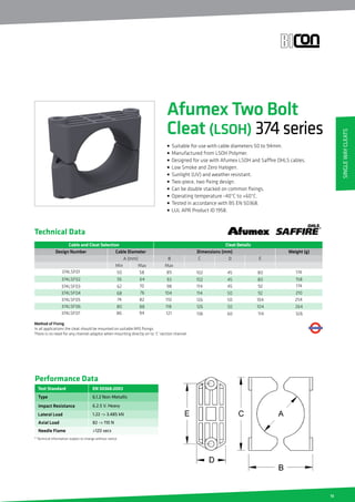 13
Method of Fixing
In all applications the cleat should be mounted on suitable M10 fixings.
There is no need for any channel adaptor when mounting directly on to ‘C’ section channel.
Technical Data
EN 50368:2003
Type
Impact Resistance
Lateral Load
Axial Load
Performance Data
* Technical Information subject to change without notice
6.1.2 Non-Metallic
6.2.5 V. Heavy
1.22 - 3.485 kN
82 - 110 N
Test Standard
Needle Flame 120 secs
Cable and Cleat Selection Cleat Details
Design Number Dimensions (mm)Cable Diameter
A (mm) B
50 58 89
56 64
62 70
68 76
74 82
80 88
93
98
104
110
118
MaxMin
C D
Max
102
102
114
114
126
126
45
45
45
50
50
50
80
80
92
92
104
104
374LSF01
374LSF02
374LSF03
374LSF04
374LSF05
374LSF06
E
Weight (g)
174
158
174
210
254
264
86 94 121 136 60 114374LSF07 326
Afumex Two Bolt
Cleat (LSOH) 374series
• Suitable for use with cable diameters 50 to 94mm.
• Manufactured from LSOH Polymer.
• Designed for use with Afumex LSOH and Saffire OHLS cables.
• Low Smoke and Zero Halogen.
• Sunlight (UV) and weather resistant.
• Two-piece, two fixing design.
• Can be double stacked on common fixings.
• Operating temperature -40°C to +60°C.
• Tested in accordance with BS EN 50368.
• LUL APR Product ID 1958.
SingleWayCleats
 