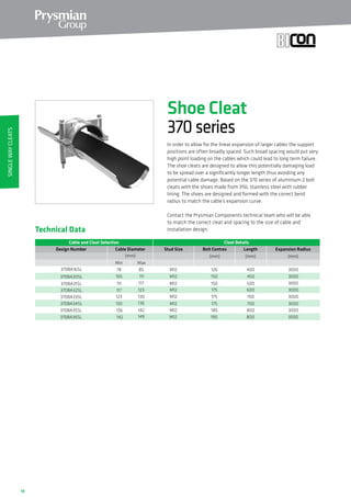 18
In order to allow for the linear expansion of larger cables the support
positions are often broadly spaced. Such broad spacing would put very
high point loading on the cables which could lead to long term failure.
The shoe cleats are designed to allow this potentially damaging load
to be spread over a significantly longer length thus avoiding any
potential cable damage. Based on the 370 series of aluminium 2 bolt
cleats with the shoes made from 316L stainless steel with rubber
lining. The shoes are designed and formed with the correct bend
radius to match the cable’s expansion curve.
Contact the Prysmian Components technical team who will be able
to match the correct cleat and spacing to the size of cable and
installation design.Technical Data
Cable and Cleat Selection Cleat Details
Design Number Cable Diameter
(mm)
370BA16SL 78 85
370BA30SL 105 111
370BA31SL 111 117
370BA32SL 117 123
370BA33SL 123 130
370BA34SL 130 136
MaxMin
370BA35SL
370BA36SL
136 142
142 149
Stud Size Bolt Centres
(mm)
Length
(mm)
Expansion Radius
(mm)
M12 126 400 3000
M12 150 450 3000
M12 150 500 3000
M12 175 600 3000
M12 175 700 3000
M12 175 700 3000
M12 185 800 3000
M12 190 800 3000
Shoe Cleat
370series
SingleWayCleats
 