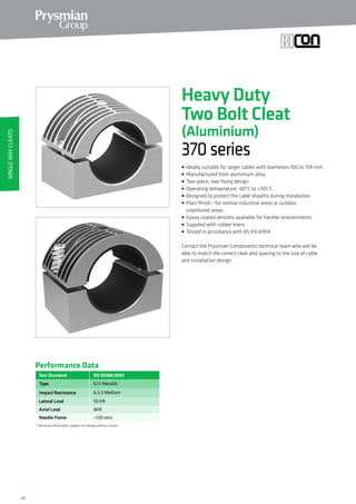 20
EN 50368:2003
Type
Impact Resistance
Lateral Load
Axial Load
Performance Data
* Technical Information subject to change without notice
6.1.1 Metallic
6.3.3 Medium
50 kN
8kN
Test Standard
Needle Flame 120 secs
Heavy Duty
Two Bolt Cleat
(Aluminium)
370series
• Ideally suitable for larger cables with diameters 100 to 159 mm.
• Manufactured from aluminium alloy.
• Two-piece, two fixing design.
• Operating temperature -60°C to +105°C.
• Designed to protect the cable sheaths during installation.
• Plain finish - for normal industrial areas or outdoor
unpolluted areas.
• Epoxy coated versions available for harsher environments.
• Supplied with rubber liners.
• Tested in accordance with BS EN 61914.
Contact the Prysmian Components technical team who will be
able to match the correct cleat and spacing to the size of cable
and installation design.
SingleWayCleats
 