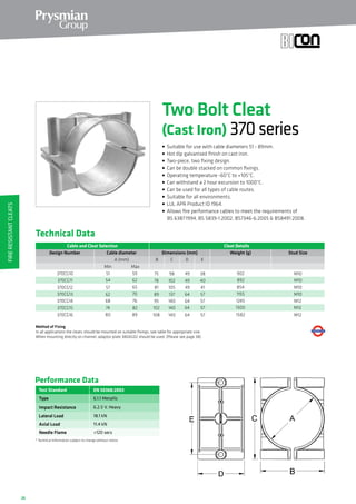 26
Cable and Cleat Selection Cleat Details
Design Number Dimensions (mm)
A (mm)
370CG10 51 59
370CG11 54 62
370CG12 57 65
370CG13 62 70
370CG14 68 76
370CG15 74 82
B C
MaxMin
75
78
81
89
95
102
98
102
105
137
140
140
902
892
854
1155
1245
1300
Cable diameter
D E
49
49
49
64
64
64
38
40
41
57
57
57
Weight (g)
370CG16 80 89 108 140 158264 57
Stud Size
M10
M10
M10
M10
M12
M12
M12
Method of Fixing
In all applications the cleats should be mounted on suitable fixings, see table for appropriate size.
When mounting directly on channel, adaptor plate 380AG02 should be used. (Please see page 38).
Performance Data
EN 50368:2003
Type
Impact Resistance
Lateral Load
Axial Load
* Technical Information subject to change without notice
6.1.1 Metallic
6.2.5 V. Heavy
18.1 kN
11.4 kN
Test Standard
Needle Flame 120 secs
Two Bolt Cleat
(Cast Iron) 370series
• Suitable for use with cable diameters 51 - 89mm.
• Hot dip galvanised finish on cast iron.
• Two-piece, two fixing design.
• Can be double stacked on common fixings.
• Operating temperature -60°C to +105°C.
• Can withstand a 2 hour excursion to 1000°C.
• Can be used for all types of cable routes.
• Suitable for all environments.
• LUL APR Product ID 1964.
• Allows fire performance cables to meet the requirements of
	 BS 6387:1994, BS 5839-1:2002, BS7346-6:2005  BS8491:2008.
Technical Data
FireResistantCleats
 