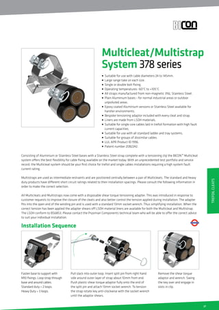 27
Fasten base to support with
M10 fixings. Loop strap through
base and around cables.
Standard duty = 2 loops.
Heavy Duty = 3 loops.
Pull slack into outer loop. Insert split pin from right hand
side around outer layer of strap about 10mm from end.
Push plastic shear torque adaptor fully onto the end of
the split pin and attach 13mm socket wrench. To tension
the strap rotate key anti-clockwise with the socket wrench
until the adaptor shears.
Installation Sequence
Remove the shear torque
adaptor and wrench. Swing
the key over and engage in
slots in clip.
Consisting of Aluminium or Stainless Steel bases with a Stainless Steel strap complete with a tensioning clip the BICON™ Multicleat
system offers the best flexibility for cable fixing available on the market today. With an unprecedented test portfolio and service
record, the Multicleat system should be your first choice for trefoil and single cables installations requiring a high system fault
current rating.
Multistraps are used as intermediate restraints and are positioned centrally between a pair of Multicleats. The standard and heavy
duty products have different short circuit ratings related to their installation spacings. Please consult the following information in
order to make the correct selection.
All Multicleats and Multistraps now come with a disposable shear torque tensioning adapter. This was introduced in response to
customer requests to improve the closure of the cleats and also better control the tension applied during installation. The adapter
fits into the open end of the winding pin and is used with a standard 13mm socket wrench. Thus simplifying installation. When the
correct tension has been applied the adapter shears off LSOH material liners are available for both the Multicleat and Multistrap.
The LSOH conform to BS6853. Please contact the Prysmian Components technical team who will be able to offer the correct advice
to suit your individual installation.
Multicleat/Multistrap
System 378series
• Suitable for use with cable diameters 24 to 145mm.
• Large range take on each size.
• Single or double bolt fixing.
• Operating temperatures -60°C to +105°C.
• All straps manufactured from non-magnetic 316L Stainless Steel.
• Plain Aluminium bases - for normal industrial areas or outdoor
unpolluted areas.
• Epoxy coated Aluminium versions or Stainless Steel available for
harsher environments.
• Bespoke tensioning adaptor included with every cleat and strap.
• Liners are made from LSOH materials.
• Suitable for single core cables laid in trefoil formation with high fault
current capacities.
• Suitable for use with all standard ladder and tray systems.
• Suitable for groups of dissimilar cables.
• LUL APR Product ID 1996.
• Patent number 2082242.
TrefoilCleats
 