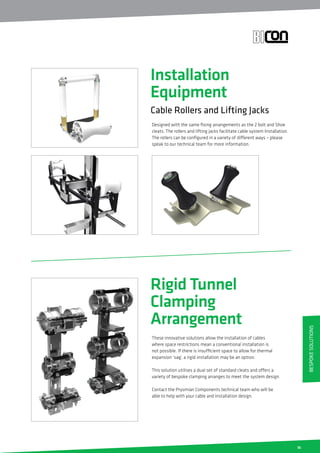 35
Installation
Equipment
Cable Rollers and Lifting Jacks
Designed with the same fixing arrangements as the 2 bolt and Shoe
cleats. The rollers and lifting jacks facilitate cable system Installation.
The rollers can be configured in a variety of different ways – please
speak to our technical team for more information.
Rigid Tunnel
Clamping
Arrangement
These innovative solutions allow the installation of cables
where space restrictions mean a conventional installation is
not possible. If there is insufficient space to allow for thermal
expansion ‘sag’, a rigid installation may be an option.
This solution utilises a dual set of standard cleats and offers a
variety of bespoke clamping arranges to meet the system design.
Contact the Prysmian Components technical team who will be
able to help with your cable and installation design.
BespokeSolutions
 