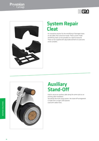 36
System Repair
Cleat
An innovative solution for the retrofitting of damaged cleats
on old cables that cannot be moved. These custom-made
retrofitting cleats can be provided on a rapid turnaround.
These can be supplied with adjustable elements to overcome
onsite variables.
Auxiliary
Stand-Off
Used to secure an auxiliary cable along the same route as an
existing cable installation.
Secured by the multi-strap system, the stand-off arrangement
is made from a tough LSOH polymer.
Used with rubber liners.
BespokeSolutions
 