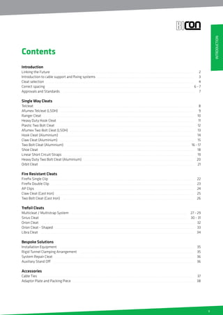 5
Introduction
Linking the Future
Introduction to cable support and fixing systems
Cleat selection
Correct spacing
Approvals and Standards
Single Way Cleats
Telcleat
Afumex Telcleat (LSOH)
Ranger Cleat
Heavy Duty Hook Cleat
Plastic Two Bolt Cleat
Afumex Two Bolt Cleat (LSOH)
Hook Cleat (Aluminium)
Claw Cleat (Aluminium)
Two Bolt Cleat (Aluminium)
Shoe Cleat
Linear Short Circuit Straps
Heavy Duty Two Bolt Cleat (Aluminium)
Orbit Cleat
Fire Resistant Cleats
Firefix Single Clip
Firefix Double Clip
AP Clips
Claw Cleat (Cast Iron)
Two Bolt Cleat (Cast Iron)
Trefoil Cleats
Multicleat / Multistrap System
Sirius Cleat
Orion Cleat
Orion Cleat - Shaped
Libra Cleat
Bespoke Solutions
Installation Equipment
Rigid Tunnel Clamping Arrangement
System Repair Cleat
Auxiliary Stand Off
Accessories
Cable Ties
Adaptor Plate and Packing Piece
Contents
2
3
4
6 - 7
7
8
9
10
11
12
13
14
15
16 - 17
18
19
20
21
22
23
24
25
26
27 - 29
30 - 31
32
33
34
35
35
36
36
37
38
INTRODUCTION
 