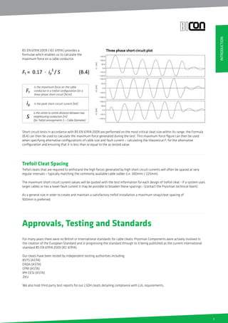 7
Approvals, Testing and Standards
For many years there were no British or International standards for cable cleats; Prysmian Components were actively involved in
the creation of the European Standard and in progressing the standard through to it being published as the current international
standard BS EN 61914:2009 (IEC 61914).
Our cleats have been tested by independent testing authorities including:
BSTS (ASTA)
ERDA (ASTA)
CPRI (ASTA)
IPH CESI (ASTA)
ZKU
We also hold third party test reports for our LSOH cleats detailing compliance with LUL requirements.
Trefoil Cleat Spacing
Trefoil cleats that are required to withstand the high forces generated by high short circuit currents will often be spaced at very
regular intervals – typically matching the commonly available cable ladder (i.e. 300mm / 225mm).
The maximum short circuit current values will be quoted with the test information for each design of trefoil cleat - if a system uses
larger cables or has a lower fault current it may be possible to broaden these spacings - (contact the Prysmian technical team).
As a general rule in order to create and maintain a satisfactory trefoil installation a maximum strap/cleat spacing of
900mm is preferred.
BS EN 61914:2009 ( IEC 61914 ) provides a
formulae which enables us to calculate the
maximum force on a cable conductor.
Short circuit tests in accordance with BS EN 61914:2009 are performed on the most critical cleat size within its range; the Formula
(B.4) can then be used to calculate the maximum force generated during the test. This maximum force figure can then be used
when specifying alternative configurations of cable size and fault current – calculating the theoretical Ft for the alternative
configuration and ensuring that it is less than or equal to the as tested value.
is the maximum force on the cable
conductor in a trefoil configuration for a
three phase short circuit [N/m]
is the peak short-circuit current [kA]
is the centre to centre distance between two
neighbouring conductors [m]
(for Trefoil arrangements S = Cable Diameter)
Three phase short circuit plot
INTRODUCTION
 