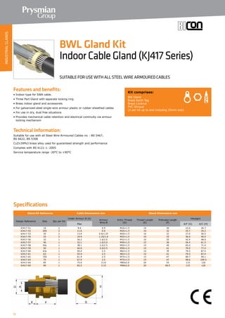 12
Specifications
Features and benefits:
• Indoor type for SWA cable.
• Three Part Gland with separate locking ring
• Brass indoor gland and accessories
• For galvanized-steel single-wire armour plastic or rubber sheathed cables
• For use in dry, dust free situations
• Provides mechanical cable retention and electrical continuity via armour
locking mechanism
Technical Information:
Suitable for use with all Steel Wire Armoured Cables inc : BS 5467,
BS 6622, BS 5308
CuZn39Pb3 brass alloy used for guaranteed strength and performance
Complies with BS 6121-1: 2005
Service temperature range -20°C to +90°C
Gland Kit Reference Cable Dimensions mm Gland Dimensions mm
Design Reference Size Qty per Kit
Under Armour Ø (A)
Armour
Wire Ø
Entry Thread
(D)
Thread Length
(E)
Protrusion Length
(F)
Hexagon
Max A/F (G) A/C (H)
KJ417-51 16 2 8.6 0.9 M16×1.5 10 30 23.4 26.7
KJ417-52 20S 2 11.6 0.9 M20×1.5 10 32 25.7 29.2
KJ417-53 20 2 13.9 0.9/1.25 M20×1.5 10 32 27.0 30.5
KJ417-55 25 2 19.9 1.25/1.6 M25×1.5 10 33 36.0 40.0
KJ417-56 32 1 26.2 1.6/2.0 M32×1.5 10 35 42.4 48.0
KJ417-57 40 1 32.1 1.6/2.0 M40×1.5 15 36 56.4 61.5
KJ417-58 50s 1 38.1 2.0/2.5 M50×1.5 15 40 65.0 71.4
KJ417-59 50 1 44.0 2.0/2.5 M50×1.5 15 41 70.0 77.2
KJ417-60 63s 1 50.0 2.5 M63×1.5 15 39 79.5 87.4
KJ417-61 63 1 55.9 2.5 M63×1.5 15 41 79.5 87.4
KJ417-62 75S 1 61.9 2.5 M75×1.5 15 47 89.7 99.1
KJ417-63 75 1 67.9 2.5 M75×1.5 15 47 98.6 109.5
KJ417-64 85 1 75.0 3.15 M85x2.0 20 55 115 126
KJ417-65 90 1 82.5 3.15 M90x2.0 20 60.5 115 126
Kit comprises:
BW Gland
Brass Earth Tag
Brass Locknut
PVC Shroud
(2 per kit up to and including 25mm size)
BWL Gland Kit
IndoorCableGland(KJ417Series)
SUITABLE FOR USE WITH ALL STEEL WIRE ARMOURED CABLES
INDUSTRIALGLANDS
 