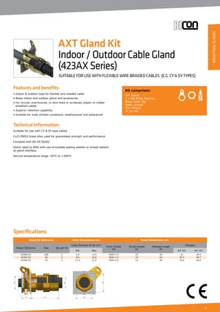 17
Features and benefits:
• Indoor  outdoor type for flexible wire braided cable.
• Brass indoor and outdoor gland and accessories
• For circular unarmoured, or wire braid or screened, plastic or rubber
	 sheathed cables
• Superior retention capability
• Suitable for most climatic conditions, weatherproof and waterproof
Technical Information:
Suitable for use with CY  SY type cables
CuZn39Pb3 brass alloy used for guaranteed strength and performance
Complies with BS EN 50262
Gland rated to IP66 with use of suitable sealing washer or thread sealant
at gland interface
Service temperature range -50°C to +200°C
Gland Kit Reference Cable Dimensions mm Gland Dimensions mm
Design Reference Size Qty per Kit
Cable Diameter Ø (B) mm
Entry Thread
(D)
Thread Length
(E)
Protrusion Length
(F)
Hexagon
Min Max A/F (G) A/C (H)
423AX-52 20S 2 5.5 11.5 M20×1.5 15 34 22 24.9
423AX-53 20 2 8.0 16.0 M20×1.5 15 44 25.7 28.7
423AX-55 25 2 11.5 21.0 M25×1.5 15 46 33.0 36.9
Kit comprises:
AXT Gland
2 x Flat Brass Washers
Brass Earth Tag
Steel Locknut
PVC Shroud
(2 per kit)
AXT Gland Kit
Indoor/OutdoorCableGland
(423AXSeries)
SUITABLE FOR USE WITH FLEXIBLE WIRE BRAIDED CABLES (E.G. CY  SY TYPES)
Specifications
INDUSTRIALGLANDS
 