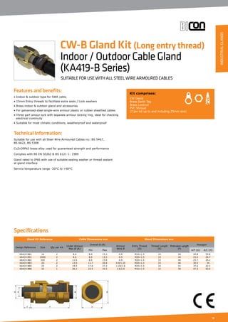 19
Features and benefits:
• Indoor  outdoor type for SWA cable.
• 15mm Entry threads to facilitate extra seals / Lock washers
• Brass indoor  outdoor gland and accessories
• For galvanized-steel single-wire armour plastic or rubber sheathed cables
• Three part amour lock with separate armour locking ring, ideal for checking 	
	 electrical continuity
• Suitable for most climatic conditions, weatherproof and waterproof
Technical Information:
Suitable for use with all Steel Wire Armoured Cables inc: BS 5467,
BS 6622, BS 5308
CuZn39Pb3 brass alloy used for guaranteed strength and performance
Complies with BS EN 50262  BS 6121-1: 1989
Gland rated to IP66 with use of suitable sealing washer or thread sealant
at gland interface
Service temperature range -20°C to +90°C
Kit comprises:
CW Gland
Brass Earth Tag
Brass Locknut
PVC Shroud
(2 per kit up to and including 25mm size)
CW-B Gland Kit (Long entry thread)
Indoor/OutdoorCableGland
(KA419-BSeries)
SUITABLE FOR USE WITH ALL STEEL WIRE ARMOURED CABLES
Specifications
Gland Kit Reference Cable Dimensions mm Gland Dimensions mm
Design Reference Size Qty per Kit
Under Armour
Max Ø (A)
Overall Ø (B)
Armour
Wire Ø
Entry Thread
(D)
Thread Length
(E)
Protrusion Length
(F)
Hexagon
Min Max A/F (G) A/C (H)
KA419-B81 16 2 8.6 8.0 13.2 0.9 M16×1.5 15 44 20.8 23.8
KA419-B91 20SS 2 8.6 8.0 13.2 0.9 M20×1.5 15 44 23.4 26.7
KA419-B82 20S 2 11.6 8.0 15.8 0.9 M20×1.5 15 46 25.7 29.2
KA419-B83 20 2 13.9 11.7 20.8 0.9/1.25 M20×1.5 15 46 30.5 34
KA419-B85 25 2 19.9 17.0 27.2 1.25/1.6 M25×1.5 15 51 37.6 42.2
KA419-B86 32 1 26.2 23.5 33.5 1.6/2.0 M32×1.5 15 56 47.3 53.6
INDUSTRIALGLANDS
 