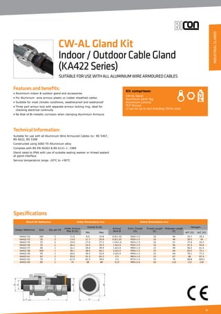 21
Features and benefits:
• Aluminium indoor  outdoor gland and accessories
• For Aluminium -wire armour plastic or rubber sheathed cables
• Suitable for most climatic conditions, weatherproof and waterproof
• Three part amour lock with separate armour locking ring, ideal for
	 checking electrical continuity
• No Risk of Bi-metallic corrosion when clamping Aluminium Armours
Technical Information:
Suitable for use with all Aluminium Wire Armoured Cables inc: BS 5467,
BS 6622, BS 5308
Constructed using 6082-T6 Alluminium alloy
Complies with BS EN 50262  BS 6121-1: 1989
Gland rated to IP66 with use of suitable sealing washer or thread sealant
at gland interface
Service temperature range -20°C to +90°C
Kit comprises:
CW-AL Gland
Aluminium Earth Tag
Aluminium Locknut
PCP Shroud
(2 per kit up to and including 25mm size)
CW-AL Gland Kit
Indoor/OutdoorCableGland
(KA422Series)
SUITABLE FOR USE WITH ALL ALUMINIUM WIRE ARMOURED CABLES
Specifications
Gland Kit Reference Cable Dimensions mm Gland Dimensions mm
Design Reference Size Qty per Kit
Under Armour
Max Ø (A)
Overall Ø (B)
Armour
Wire Ø
Entry Thread
(D)
Thread Length
(E)
Protrusion Length
(F)
Hexagon
Min Max A/F (G) A/C (H)
KA422-52 20S 2 11.6 8.0 15.8 0.9/1.25 M20×1.5 10 46 25.7 29.2
KA422-53 20 2 13.9 11.7 20.8 0.9/1.25 M20×1.5 10 46 30.5 34
KA422-55 25 2 19.9 17.0 27.2 1.25/1.6 M25×1.5 10 51 37.6 42.2
KA422-56 32 1 26.2 23.5 33.5 1.6/2.0 M32×1.5 10 56 47.3 53.6
KA422-57 40 1 32.1 29.0 39.9 1.6/2.0 M40×1.5 15 59 56.4 61.5
KA422-58 50S 1 38.1 38.0 46.2 2.0/2.5 M50×1.5 15 64 65.5 72.1
KA422-59 50 1 44.0 39.5 52.6 2.0/2.5 M50×1.5 15 64 70.1 77.2
KA422-61 63 1 55.9 51.3 65.3 2.5 M63×1.5 15 67 80 87.4
KA422-63 75 1 67.9 62.5 78.0 2.5 M75×1.5 15 76 98.8 109.2
KA422-64 85 1 74 68 88 3.15 M85×2.0 20 110 115 126
INDUSTRIALGLANDS
 
