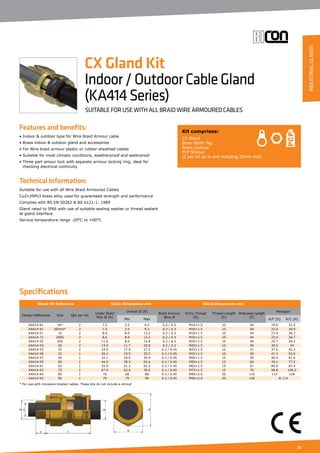 23
Features and benefits:
• Indoor  outdoor type for Wire Braid Armour cable
• Brass indoor  outdoor gland and accessories
• For Wire braid armour plastic or rubber sheathed cables
• Suitable for most climatic conditions, weatherproof and waterproof
• Three part amour lock with separate armour locking ring, ideal for
	 checking electrical continuity
Technical Information:
Suitable for use with all Wire Braid Armoured Cables
CuZn39Pb3 brass alloy used for guaranteed strength and performance
Complies with BS EN 50262  BS 6121-1: 1989
Gland rated to IP66 with use of suitable sealing washer or thread sealant
at gland interface
Service temperature range -20°C to +90°C
Kit comprises:
CX Gland
Brass Earth Tag
Brass Locknut
PCP Shroud
(2 per kit up to and including 25mm size)
CX Gland Kit
Indoor/OutdoorCableGland
(KA414Series)
SUITABLE FOR USE WITH ALL BRAID WIRE ARMOURED CABLES
Specifications
Gland Kit Reference Cable Dimensions mm Gland Dimensions mm
Design Reference Size Qty per Kit
Under Braid
Max Ø (A)
Overall Ø (B)
Braid Armour
Wire Ø
Entry Thread
(D)
Thread Length
(E)
Protrusion Length
(F)
Hexagon
Min Max A/F (G) A/C (H)
KA414-81 16* 2 7.5 3.5 9.2 0.2 / 0.3 M16×1.5 10 40 19.0 21.5
KA414-91 20mini* 2 7.5 3.5 9.2 0.2 / 0.3 M20×1.5 15 40 22.0 24.9
KA414-51 16 2 8.6 8.0 13.2 0.2 / 0.3 M16×1.5 10 44 23.4 26.7
KA414-71 20SS 2 8.6 8.0 13.2 0.2 / 0.3 M20×1.5 10 44 23.4 26.7
KA414-52 20S 2 11.6 8.0 15.8 0.2 / 0.3 M20×1.5 10 46 25.7 29.2
KA414-53 20 2 13.9 11.7 20.8 0.2 / 0.3 M20×1.5 10 46 30.5 34
KA414-55 25 2 19.9 17.0 27.2 0.2 / 0.45 M25×1.5 10 51 37.6 42.2
KA414-56 32 1 26.2 23.5 33.5 0.3 / 0.45 M32×1.5 10 56 47.3 53.6
KA414-57 40 1 32.1 29.0 39.9 0.3 / 0.45 M40×1.5 15 59 56.4 61.5
KA414-59 50 1 44.0 39.5 52.6 0.3 / 0.45 M50×1.5 15 64 70.1 77.2
KA414-61 63 1 55.9 51.3 65.3 0.3 / 0.45 M63×1.5 15 67 80.0 87.4
KA414-63 75 1 67.9 62.5 78.0 0.3 / 0.45 M75×1.5 15 76 98.8 109.2
KA414-64 85 1 74 68 88 0.3 / 0.45 M85×2.0 20 110 115 126
KA414-65 90 1 79 79 90 0.3 / 0.45 M90×2.0 20 136 Ø 114
* For use with miniature braided cables. These kits do not include a shroud	
INDUSTRIALGLANDS
 