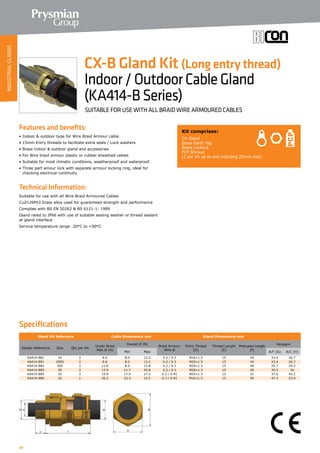 24
Features and benefits:
• Indoor  outdoor type for Wire Braid Armour cable.
• 15mm Entry threads to facilitate extra seals / Lock washers
• Brass indoor  outdoor gland and accessories
• For Wire braid armour plastic or rubber sheathed cables
• Suitable for most climatic conditions, weatherproof and waterproof
• Three part amour lock with separate armour locking ring, ideal for
	 checking electrical continuity
Technical Information:
Suitable for use with all Wire Braid Armoured Cables
CuZn39Pb3 brass alloy used for guaranteed strength and performance
Complies with BS EN 50262  BS 6121-1: 1989
Gland rated to IP66 with use of suitable sealing washer or thread sealant
at gland interface
Service temperature range -20°C to +90°C
Kit comprises:
CX Gland
Brass Earth Tag
Brass Locknut
PCP Shroud
(2 per kit up to and including 25mm size)
CX-B Gland Kit (Long entry thread)
Indoor/OutdoorCableGland
(KA414-BSeries)
SUITABLE FOR USE WITH ALL BRAID WIRE ARMOURED CABLES
Specifications
Gland Kit Reference Cable Dimensions mm Gland Dimensions mm
Design Reference Size Qty per Kit
Under Braid
Max Ø (A)
Overall Ø (B)
Braid Armour
Wire Ø
Entry Thread
(D)
Thread Length
(E)
Protrusion Length
(F)
Hexagon
Min Max A/F (G) A/C (H)
KA414-B81 16 2 8.6 8.0 13.2 0.2 / 0.3 M16×1.5 15 44 23.4 26.7
KA414-B91 20SS 2 8.6 8.0 13.2 0.2 / 0.3 M20×1.5 15 44 23.4 26.7
KA414-B82 20S 2 11.6 8.0 15.8 0.2 / 0.3 M20×1.5 15 46 25.7 29.2
KA414-B83 20 2 13.9 11.7 20.8 0.2 / 0.3 M20×1.5 15 46 30.5 34
KA414-B85 25 2 19.9 17.0 27.2 0.2 / 0.45 M25×1.5 15 51 37.6 42.2
KA414-B86 32 1 26.2 23.5 33.5 0.3 / 0.45 M32×1.5 15 56 47.3 53.6
INDUSTRIALGLANDS
 