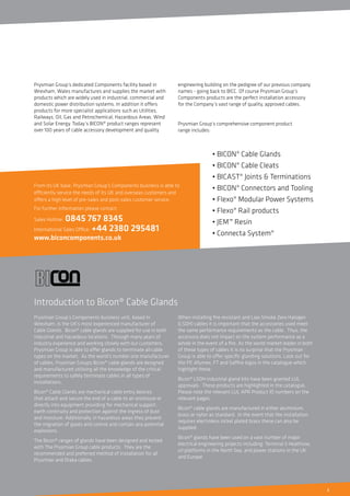 3
• BICON® Cable Glands
• BICON® Cable Cleats
• BICAST® Joints & Terminations
• BICON® Connectors and Tooling
• Flexo® Modular Power Systems
• Flexo® Rail products
• JEM™ Resin
• Connecta System®
Prysmian Group’s dedicated Components facility based in
Wrexham, Wales manufactures and supplies the market with
products which are widely used in industrial, commercial and
domestic power distribution systems. In addition it offers
products for more specialist applications such as Utilities,
Railways, Oil, Gas and Petrochemical, Hazardous Areas, Wind
and Solar Energy. Today’s BICON® product ranges represent
over 100 years of cable accessory development and quality
engineering building on the pedigree of our previous company
names - going back to BICC. Of course Prysmian Group’s
Components products are the perfect installation accessory
for the Company’s vast range of quality, approved cables.
Prysmian Group’s comprehensive component product
range includes:
Prysmian Group’s Components business unit, based in
Wrexham, is the UK’s most experienced manufacturer of
Cable Glands. Bicon® cable glands are supplied for use in both
industrial and hazardous locations. Through many years of
industry experience and working closely with our customers,
Prysmian Group is able to offer glands to terminate all cable
types on the market. As the world’s number one manufacturer
of cables, Prysmian Groups Bicon® cable glands are designed
and manufactured utilising all the knowledge of the critical
requirements to safely terminate cables in all types of
installations.
Bicon® Cable Glands are mechanical cable entry devices
that attach and secure the end of a cable to an enclosure or
directly into equipment providing for mechanical support,
earth continuity and protection against the ingress of dust
and moisture. Additionally, in hazardous areas they prevent
the migration of gases and control and contain any potential
explosions.
The Bicon® ranges of glands have been designed and tested
with The Prysmian Group cable products. They are the
recommended and preferred method of installation for all
Prysmian and Draka cables.
When installing fire resistant and Low Smoke Zero Halogen
(LSOH) cables it is important that the accessories used meet
the same performance requirements as the cable. Thus, the
accessory does not impact on the system performance as a
whole in the event of a fire. As the world market leader in both
of these types of cables it is no surprise that the Prysmian
Group is able to offer specific glanding solutions. Look out for
the FP, Afumex, FT and Saffire logos in the catalogue which
highlight these.
Bicon® LSOH industrial gland kits have been granted LUL
approvals. These products are highlighted in the catalogue.
Please note the relevant LUL APR Product ID numbers on the
relevant pages.
Bicon® cable glands are manufactured in either aluminium,
brass or nylon as standard. In the event that the installation
requires electroless nickel plated brass these can also be
supplied.
Bicon® glands have been used on a vast number of major
electrical engineering projects including: Terminal 5 Heathrow,
oil platforms in the North Sea, and power stations in the UK
and Europe.
From its UK base, Prysmian Group’s Components business is able to
efficiently service the needs of its UK and overseas customers and
offers a high level of pre-sales and post-sales customer service.
For further information please contact:
Sales Hotline: 0845 767 8345
International Sales Office: +44 2380 295481
www.biconcomponents.co.uk
Introduction to Bicon® Cable Glands
 