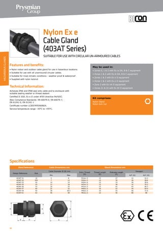 38
Features and benefits:
• Nylon indoor and outdoor cable gland for use in hazardous locations.
• Suitable for use with all unarmoured circular cables.
• Suitable for most climatic conditions - weather proof  waterproof
• Supplied with nylon locknut
Technical Information:
Achieves IP66 and IP68 seal onto cable and to enclosure with
suitable sealing washer or thread sealant
Certified ΙΙ 2GD, Ex e ΙΙ under ATEX directive 94/9/EC.
Atex Compliance Standards: EN 60079-0, EN 60079-7,
EN 61241-0, EN 61241-1
Certificate number LCIE07ATEX6082X.
Service temperature range –35°C to +95°C.
May be used in:
• Zones 0, 1  2 with Ex ia ΙΙA, B  C equipment
• Zones 1  2 with Ex ib ΙΙA, B  C equipment
• Zones 1  2 with Ex e ΙΙ equipment
• Zones 1  2 with Ex p ΙΙ equipment
• Zone 2 with Ex nA ΙΙ equipment
• Zones 21  22 with Ex tD ΙΙ equipment
Kit comprises:
Nylon Gland
Nylon lock nut
Nylon Ex e
CableGland
(403ATSeries)
SUITABLE FOR USE WITH CIRCULAR UN-ARMOURED CABLES
Specifications
Gland Reference Cable Dimensions mm Gland Dimensions mm
Design Reference Size
Cable Diameter Ø (B) mm
Entry Thread
(D)
Thread Length
(E)
Protrusion Length
(F)
Hexagon
Min Max A/F (G) A/C (H)
403AT-51 16 5 8 M16x1.5 15 27 22 24.2
403AT-52 20S 7 12 M20x1.5 15 30 26 28.6
403AT-53 20 10 14 M20x1.6 15 33 26 28.6
403AT-55 25 12 18 M25x1.5 15 38 32 35.2
403AT-56 32 16 25 M32x1.5 15 42 42 46.2
403AT-57 40 22 32 M40x1.5 16 52 54 59.4
403AT-59 50 28 38.5 M50x1.5 16 55 66 72.6
403AT-61 63 40 48 M63x1.5 16 56 80 88
HAZARDOUSGLANDS
 