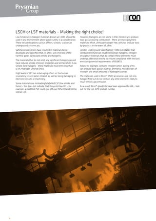 6
Low Smoke Zero Halogen materials known as LSOH, should be
used in any environment where public safety is a consideration.
These include locations such as offices, schools, stations or
underground systems etc.
Safety considerations have resulted in materials being
developed and specified that, in a fire, will emit less of the
harmful gases particularly smoke and halogens.
The materials that do not emit any significant halogen gas and
have reduced smoke emission properties are termed LS0H (Low
Smoke Zero Halogen) - these materials must emit less than
0.5% Hydrogen Chloride (HCl).
High levels of HCl has a damaging effect on the human
respiratory system when inhaled, as well as being damaging to
electronic circuits or machinery.
Some materials are misleadingly labelled LSF (low smoke and
fume) – this does not indicate that they emit low HCl – for
example, a modified PVC could give off over 15% HCl and still be
sold as LSF.
However, Halogens are not alone in their tendency to produce
toxic gasses during combustion. There are many polymeric
materials which, although halogen free, will also produce toxic
by-products in the event of a fire.
London Underground Specification 1-085 (A3) states that
combustible materials must not contain halogens, nitrogen
or sulphur. Materials that do contain these elements must
undergo additional testing to ensure compliance with the toxic
emission potential requirements of BS6853.
Nylon, for example, contains nitrogen which, during a fire,
can produce toxic gasses such as ammonia, mixed oxides of
nitrogen and small amounts of hydrogen cyanide.
The materials used in Bicon® LSOH accessories are not only
halogen free but do not contain any other elements likely to
result in toxic gas emission.
As a result Bicon® gland kits have been approved by LUL - look
out for the LUL APR product number.
LS0H or LSF materials – Making the right choice!
 