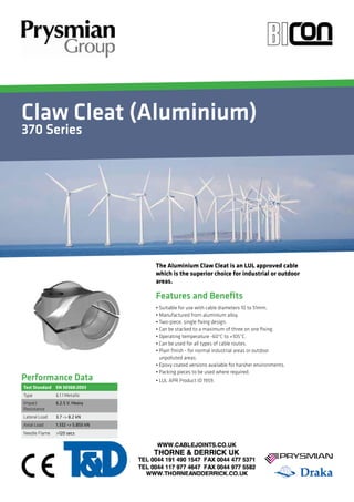 Claw Cleat (Aluminium) 
370 Series 
Your Image 
Here 
• Suitable for use with cable diameters 10 to 51mm. 
• Manufactured from aluminium alloy. 
• Two-piece, single fixing design. 
• Can be stacked to a maximum of three on one fixing. 
• Operating temperature -60°C to +105°C. 
• Can be used for all types of cable routes. 
• Plain finish - for normal industrial areas or outdoor 
unpolluted areas. 
• Epoxy coated versions available for harsher environments. 
• Packing pieces to be used where required. 
• LUL APR Product ID 1959. 
Performance Data 
Features and Benefits 
Test Standard EN 50368:2003 
Type 6.1.1 Metallic 
Impact 
6.2.5 V. Heavy 
Resistance 
Lateral Load 3.7 -> 8.2 kN 
Axial Load 1.332 -> 5.855 kN 
Needle Flame >120 secs 
The Aluminium Claw Cleat is an LUL approved cable 
which is the superior choice for industrial or outdoor 
areas. 
 