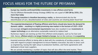 FOCUS AREAS FOR THE FUTURE OF PRYSMIAN
• Europe has recently confirmed €26bn investments in new offshore wind farms
• The EU Offshore Renewable Energy Strategy (ORES) has set a goal of 300 GW by 2050, 25x
more than today
• The energy transition is therefore becoming a reality, as demonstrated also by the
electrification of cars, decarbonization of cities and countries are shutting down fossil fuel
and nuclear facilities to accommodate sustainable energy sources
Prysmian capabilities in the Offshore Wind Farm field: developing new solutions to enable the energy transition
• The expected development of floating offshore wind farms should also boost the demand for
dynamic cables – resulting in a highly promising new market in the horizon of 2025-2030
• Increasingly stringent environmental requirements have also resulted in our investments in
copper technology as an alternative sustainable material to replace lead
• Numerous regions are starting up their first offshore wind projects, such as Far East and
USA. Hence, offshore wind is no longer limited to Europe, but on the contrary it is expanding
overseas
The growth in energy generation brings to a growth in interconnections
• Invested extensive efforts to being able to deal with the complexity of turnkey projects, not
only with regard to project management to ensure flawless execution, but also in areas such
as engineering, having the right setup in production facilities, and frame agreements with
dedicated critical main suppliers.
• We are actively monitoring a number of topics that will also affect the wind market. These
include use of hydrogen, vast generation islands, and the combination of wind plus solar
Increased Focus on Turnkey projects
3
 