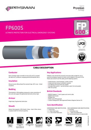 A brand of the
l
FP600S
Ref:FP600S/02/14
ULTIMATE PROTECTION FOR ELECTRICAL EMERGENCY SYSTEMS
Cable Description
Key Applications	
FP600S is the ultimate fire resistant armoured cable suitable for use in
essential emergency systems to retain circuit integrity in the event of fire.
Power and control for all life safety and fire fighting systems.
> Smoke barriers, control dampers, smoke curtains
> Smoke and heat exhaust ventilation systems
> Fire fighting and evacuation lift supplies
> Extinguishing systems - sprinkler pumps, water mist and powder.
> Wet riser pumps.
British Standards
> BS8519 Category 1, 2 and 3 power and control cable
> BS8491 120 minutes
> BS7846 F120
> BASEC and LPCB approved
> London Underground 1.085 Approved Products Register (Section 12)
Core identification	
Harmonised Core Identification:
o o brown-blue
o o o brown-black-grey
o o o o blue-brown-black-grey
Conductor
Plain annealed copper stranded circular (4-35 mm²) or shaped
(50-400 mm²) conductor complying with BS EN 60228 Class 2.
Insulation
Mineral ceramic (Mica/Glass) fire resistant tape. 90°C cross - linked
insulation.
Bedding
Thermoplastic LSOH bedding compound to retain orientation of
the cores and support the galvanised steel wire armour layer.
Armour
Single layer of galvanised steel wires.
Sheath
Robust thermoplastic LSOH sheath. Colour - black. Other colours
to special order for minimum quantity.
Certificate No 077n
CertificateNo 517c/01
Mechanical Impact
High
Temperature
Range
-25 to +90°C
Fire Resistance
BS 7846 F120
BS 8491 120 min
Low Smoke Emissions
BS EN 61034-2
Halogen Free
BS EN 50267-2-1
Flexibility
Rigid
Flame Propagation
BS EN 60332-1-2
BS EN 60332-3-24
Bending Radius
Fixed
Circular conductor 6D
Shaped conductor 8D
non harmonised Core Identification:
o o red-black
o o o red-yellow-blue
o o o o black-red-yellow-blue
Non harmonised colours to special order.
 