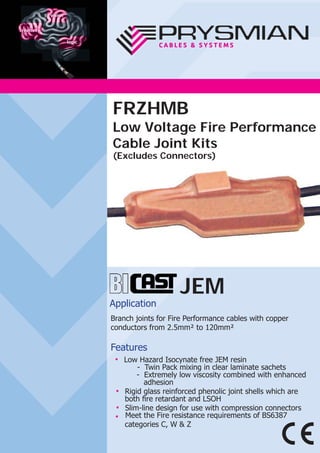 JEM
Application
Branch joints for Fire Performance cables with copper
conductors from 2.5mm² to 120mm²
Features
● Low Hazard Isocynate free JEM resin
- Twin Pack mixing in clear laminate sachets
- Extremely low viscosity combined with enhanced
adhesion
● Rigid glass reinforced phenolic joint shells which are
both ﬁre retardant and LSOH
● Slim-line design for use with compression connectors
● Meet the Fire resistance requirements of BS6387
categories C, W & Z
FRZHMB
Low Voltage Fire Performance
Cable Joint Kits
(Excludes Connectors)
 