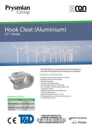 Hook Cleat (Aluminium) 
371 Series 
YOUR IMAGE 
HERE Your Image 
Here 
Features and Benefits 
• Suitable for use with cable diameters 19 to 76mm. 
• Manufactured from aluminium alloy. 
• Self-adjusting ranges. 
• Two-piece, single fixing design. 
• Can be double stacked on a single fixing. 
• Can be installed in temporary open position to aid 
single person working. 
• Suitable for indoor dry normal industrial use or 
outdoor unpolluted areas. 
• Operating temperature -60°C to +105°C. 
• Not designed to secure cables in long vertical routes. 
• LUL APR Product ID 1962. 
Performance Data 
Text Standard EN 50368:2003 
Type 6.1.1 Metallic 
Impact Resistance 6.2.5 V. Heavy 
Lateral Load 1.32 -> 1.5 kN 
Axial Load 82 -> 109 N 
Needle Flame >120 secs 
The Hook Cleat is an LUL approved two pieces aluminium 
industrial cleat designed to aid single person installation. 
 