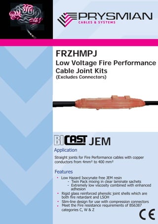 JEM
Application
Straight joints for Fire Performance cables with copper
conductors from 4mm² to 400 mm²
Features
● Low Hazard Isocynate free JEM resin
- Twin Pack mixing in clear laminate sachets
- Extremely low viscosity combined with enhanced
adhesion
● Rigid glass reinforced phenolic joint shells which are
both ﬁre retardant and LSOH
● Slim-line design for use with compression connectors
● Meet the Fire resistance requirements of BS6387
categories C, W & Z
FRZHMPJ
Low Voltage Fire Performance
Cable Joint Kits
(Excludes Connectors)
 