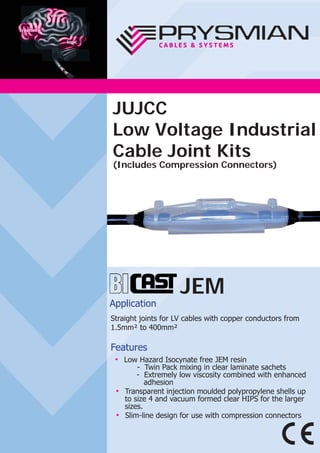 JEM
Application
Straight joints for LV cables with copper conductors from
1.5mm² to 400mm²
Features
● Low Hazard Isocynate free JEM resin
- Twin Pack mixing in clear laminate sachets
- Extremely low viscosity combined with enhanced
adhesion
● Transparent injection moulded polypropylene shells up
to size 4 and vacuum formed clear HIPS for the larger
sizes.
● Slim-line design for use with compression connectors
JUJCC
Low Voltage Industrial
Cable Joint Kits
(Includes Compression Connectors)
 