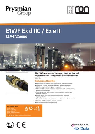 E1WF Ex d IIC / Ex e II
KCA472Series
Features and benefits:
• Brass indoor and outdoor cable gland for use in hazardous areas
• Suitable for circular, galvanised steel wire armour cables with
extruded polymeric bedding and oversheath
• Achieves IP66 seal onto cable and to enclosure with suitable sealing
washer or thread sealant
• Three part armour lock provides mechanical cable retention and
electrical continuity
• Inner PCP seal grips cable bedding and provides additional
ingress protection
• Suitable for most climatic conditions - weatherproof and waterproof
• Standard and Nickel plated versions available
• Full Installation Instructions supplied
Kit comprises:
E1WF Gland
Brass Earth Tag
Brass Locknut
Nylon Sealing Washer
PVC Shroud
(2 per kit up to and including 25mm size)
The E1WF weatherproof hazardous gland is a dual seal
high performance cable gland for steel wire armoured
cables.
 