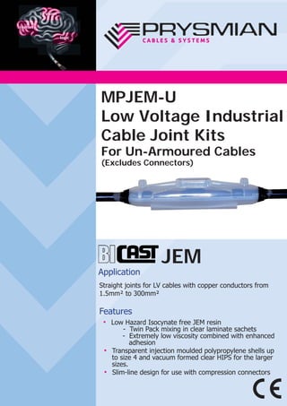 JEM
Application
Straight joints for LV cables with copper conductors from
1.5mm² to 300mm²
Features
● Low Hazard Isocynate free JEM resin
- Twin Pack mixing in clear laminate sachets
- Extremely low viscosity combined with enhanced
adhesion
● Transparent injection moulded polypropylene shells up
to size 4 and vacuum formed clear HIPS for the larger
sizes.
● Slim-line design for use with compression connectors
MPJEM-U
Low Voltage Industrial
Cable Joint Kits
For Un-Armoured Cables
(Excludes Connectors)
 