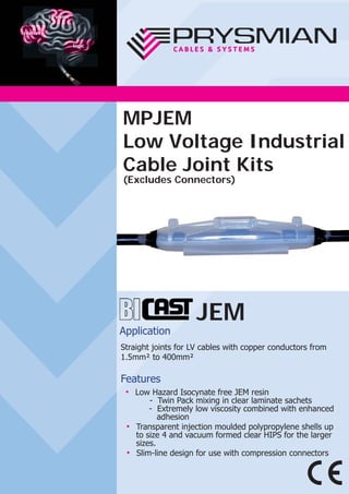 JEM
Application
Straight joints for LV cables with copper conductors from
1.5mm² to 400mm²
Features
● Low Hazard Isocynate free JEM resin
- Twin Pack mixing in clear laminate sachets
- Extremely low viscosity combined with enhanced
adhesion
● Transparent injection moulded polypropylene shells up
to size 4 and vacuum formed clear HIPS for the larger
sizes.
● Slim-line design for use with compression connectors
MPJEM
Low Voltage Industrial
Cable Joint Kits
(Excludes Connectors)
 