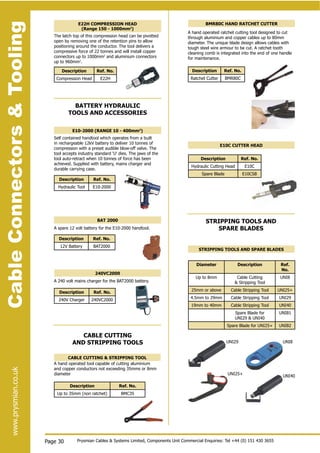 CableConnectors&Toolingwww.prysmian.co.uk
Page 30
CableConnectors&Toolingwww.prysmian.co.uk
STRIPPING TOOLS AND SPARE BLADES
Diameter Description Ref.
No.
Up to 8mm Cable Cutting
& Stripping Tool
UNI8
25mm or above Cable Stripping Tool UNI25+
4.5mm to 29mm Cable Stripping Tool UNI29
19mm to 40mm Cable Stripping Tool UNI40
Spare Blade for
UNI29 & UNI40
UNIB1
Spare Blade for UNI25+ UNIB2
BAT 2000
Description Ref. No.
12V Battery BAT2000
CABLE CUTTING & STRIPPING TOOL
Description Ref. No.
Up to 35mm (non ratchet) BMC35
E10C CUTTER HEAD
Description Ref. No.
Hydraulic Cutting Head E10C
Spare Blade E10CSB
E10-2000 (RANGE 10 - 400mm2
)
Description Ref. No.
Hydraulic Tool E10-2000
240VC2000
Description Ref. No.
240V Charger 240VC2000
BMR80C HAND RATCHET CUTTER
Description Ref. No.
Ratchet Cutter BMR80C
A hand operated ratchet cutting tool designed to cut
through aluminium and copper cables up to 80mm
diameter. The unique blade design allows cables with
tough steel wire armour to be cut. A ratchet tooth
cleaning comb is integrated into the end of one handle
for maintenance.
Prysmian Cables & Systems Limited, Components Unit Commercial Enquiries: Tel +44 (0) 151 430 3655
Description Ref. No.
Compression Head E22H
E22H COMPRESSION HEAD
(Range 150 - 1000mm2
)
The latch top of this compression head can be pivotted
open by removing one of the retention pins to allow
positioning around the conductor. The tool delivers a
compressive force of 22 tonnes and will install copper
connectors up to 1000mm2
and aluminium connectors
up to 960mm2
.
Self contained handtool which operates from a built
in rechargeable 12kV battery to deliver 10 tonnes of
compression with a preset audible blow-off valve. The
tool accepts industry standard ‘U‘ dies. The jaws of the
tool auto-retract when 10 tonnes of force has been
achieved. Supplied with battery, mains charger and
durable carrying case.
BATTERY HYDRAULIC
TOOLS AND ACCESSORIES
A spare 12 volt battery for the E10-2000 handtool.
A 240 volt mains charger for the BAT2000 battery.
CABLE CUTTING
AND STRIPPING TOOLS UNI8
UNI40
UNI29
UNI25+
A hand operated tool capable of cutting aluminium
and copper conductors not exceeding 35mms or 8mm
diameter
STRIPPING TOOLS AND
SPARE BLADES
 