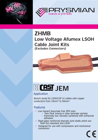 JEM
Application
Branch joints for LSOH/LSF LV cables with copper
conductors from 10mm² to 50mm²
Features
● Low Hazard Isocynate free JEM resin
- Twin Pack mixing in clear laminate sachets
- Extremely low viscosity combined with enhanced
adhesion
● Rigid glass reinforced phenolic joint shells which are
both ﬁre retardant and LSOH
● Designed for use with compression and mechanical
connectors
ZHMB
Low Voltage Afumex LSOH
Cable Joint Kits
(Excludes Connectors)
 