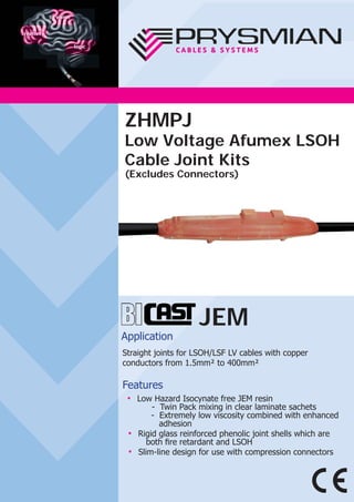 JEM
Application
Straight joints for LSOH/LSF LV cables with copper
conductors from 1.5mm² to 400mm²
Features
● Low Hazard Isocynate free JEM resin
- Twin Pack mixing in clear laminate sachets
- Extremely low viscosity combined with enhanced
adhesion
● Rigid glass reinforced phenolic joint shells which are
both ﬁre retardant and LSOH
● Slim-line design for use with compression connectors
ZHMPJ
Low Voltage Afumex LSOH
Cable Joint Kits
(Excludes Connectors)
 