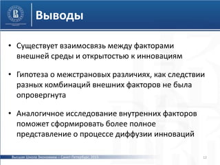 Выводы
• Существует взаимосвязь между факторами
внешней среды и открытостью к инновациям
• Гипотеза о межстрановых различиях, как следствии
разных комбинаций внешних факторов не была
опровергнута
• Аналогичное исследование внутренних факторов
поможет сформировать более полное
представление о процессе диффузии инноваций
12Высшая Школа Экономики – Санкт-Петербург, 2015
 