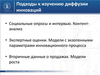 • Социальные опросы и интервью. Контент-
анализ
• Экспертные оценки. Модели с экзогенными
параметрами инновационного процесса
• Вторичные данные о продажах. Модели
роста
2
Подходы к изучению диффузии
инноваций
Высшая Школа Экономики – Санкт-Петербург, 2015
 