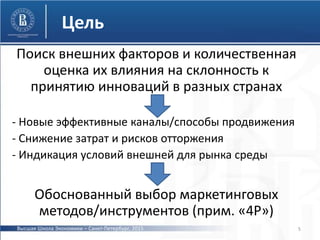 Цель
Поиск внешних факторов и количественная
оценка их влияния на склонность к
принятию инноваций в разных странах
- Новые эффективные каналы/способы продвижения
- Снижение затрат и рисков отторжения
- Индикация условий внешней для рынка среды
Обоснованный выбор маркетинговых
методов/инструментов (прим. «4P»)
5Высшая Школа Экономики – Санкт-Петербург, 2015
 