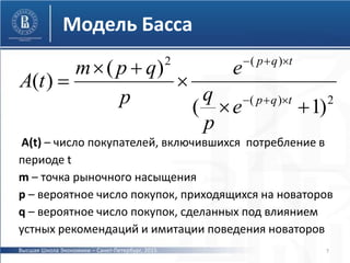 2)(
)(2
)1(
)(
)(






tqp
tqp
e
p
q
e
p
qpm
tА
A(t) – число покупателей, включившихся потребление в
периоде t
m – точка рыночного насыщения
p – вероятное число покупок, приходящихся на новаторов
q – вероятное число покупок, сделанных под влиянием
устных рекомендаций и имитации поведения новаторов
7
Модель Басса
Высшая Школа Экономики – Санкт-Петербург, 2015
 
