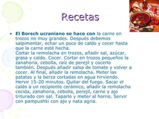 Recetas El Borsch ucraniano se hace con  la carne en trozos no muy grandes. Después debemos salpimentar, echar un poco de caldo y cocer hasta que la carne esté hecha. Cortar la remolacha en trozos, añadir sal, azúcar, grasa y caldo. Cocer. Cortar en trozos pequeños la zanahoria, cebolla, raíz de perejil y cocerlo también. Después añadir salsa de tomate y volver a cocer. Al final, añadir la remolacha. Meter las patatas y la berza cortadas en agua hirviendo. Hervir 15-20 minutos. Quitar del fuego. Sacar el caldo a un recipiente cerámico, añadir la remolacha cocida, zanahoria, cebolla, perejil, carne y ajo triturado con sal. Taparlo y meter al horno. Servir con pampushki con ajo y nata agria. 