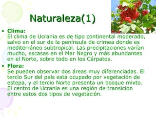 Naturaleza(1) Clima: El clima de Ucrania es de tipo continental moderado, salvo en el sur de la península de crimea donde es mediterráneo subtropical. Las precipitaciones varían mucho, escasas en el Mar Negro y más abundantes en el Norte, sobre todo en los Cárpatos.  Flora: Se pueden observar dos áreas muy diferenciadas. El tercio Sur del país está ocupado por vegetación de estepa, y el tercio Norte presenta un bosque mixto. El centro de Ucrania es una región de transición entre estos dos tipos de vegetación.  