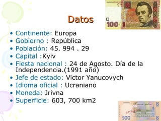 Datos Continente:  Europa Gobierno :  República Población:  45. 994 . 29 Capital : Kyiv Fiesta nacional :  24 de Agosto. Día de la Independencia.(1991 año) Jefe de estado:  Victor Yanucovych Idioma oficial :  Ucraniano Moneda:  Jrivna  Superficie:  603, 700 km2 