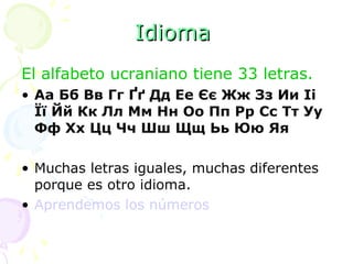 Idioma   El alfabeto ucraniano tiene 33 letras.  Aa Бб Bв Гг Ґґ Дд Ее Єє Жж Зз Ии Ii Її Йй Кк Лл Мм Нн Оо Пп Pp Сс Тт Уу Фф Хх Цц Чч Шш Щщ Ьь Юю Яя Muchas letras iguales, muchas diferentes porque es otro idioma. Aprendemos los números 