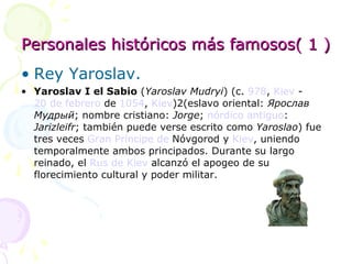 Personales históricos más famosos( 1 ) Rey Yaroslav. Yaroslav I el Sabio  ( Yaroslav Mudryi ) (c.  978 ,  Kiev  -  20 de febrero  de  1054 ,  Kiev )2(eslavo oriental:  Ярослав Мудрый ; nombre cristiano:  Jorge ;  nórdico antiguo :  Jarizleifr ; también puede verse escrito como  Yaroslao ) fue tres veces  Gran Príncipe de  Nóvgorod  y  Kiev , uniendo temporalmente ambos principados. Durante su largo reinado, el  Rus de Kiev  alcanzó el apogeo de su florecimiento cultural y poder militar. 