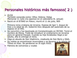Personales históricos más famosos( 2 ) OLGA También conocida como: Olha; Helena; Helga  Memorial 11 Julio (no aparece en el calendario lit. actual) Nació en el 879AD en Pskov; murió el 11 de julio, 969   Primera reina cristiana de Ucrania. Esposa de Igor I, duque de Kiev a la edad de 24. Gobernó Kiev después del asesinato de su esposo en el 945.  Se convirtió y fue bautizada en Constantinopla en 957AD. Tomó el nombre de Elena. Trató de introducir el cristianismo en Ucrania pero en general fracasó. Cuando su hijo Sviatoslav llegó a ser adulto, ella le entregó el reino.  Olga es abuela de San Vladimiro, visabuela de San Boris y Gleb.  Su restos se encontraron incorruptos y se llevaron a la iglesia de Tithes en Kiev. Se perdieron en el siglo XVIII.  Patrona de conversos y viudas  