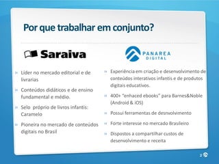 Por que trabalhar em conjunto?


» Líder no mercado editorial e de    » Experiência em criação e desenvolvimento de
  livrarias                            conteúdos interativos infantis e de produtos
                                       digitais educativos.
» Conteúdos didáticos e de ensino
  fundamental e médio.               » 400+ “enhaced ebooks” para Barnes&Noble
                                       (Android & iOS)
» Selo próprio de livros infantis:
  Caramelo                           » Possui ferramentas de desnvolvimento

» Pioneira no mercado de conteúdos   » Forte interesse no mercado Brasileiro
  digitais no Brasil                 » Dispostos a compartilhar custos de
                                       desenvolvimento e receita

                                                                                2
 